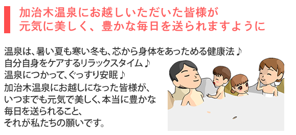 加治木温泉の願い。温泉は、暑い夏も寒い冬も、芯から身体をあっためる健康法♪ 自分自身をケアするリラックスタイム♪ 温泉につかって、ぐっすり安眠♪加治木温泉にお越しになった皆様が、 いつまでも元気で美しく、本当に豊かな毎日を送られること、 それが私たちの願いです。