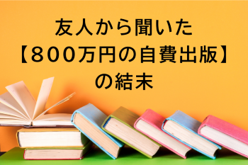 ●友人から聞いた【800万円の自費出版】の結末
