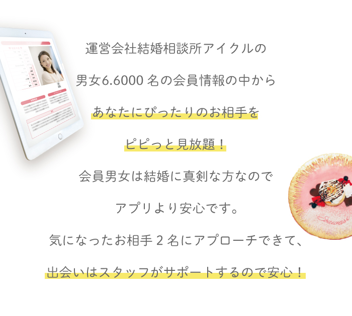 運営会社結婚相談所アイクルの男女66000名の会員様情報の中からあなたにぴったりのお相手をピピっと見放題。会員男女は結婚に真剣な方ばかりなのであぷりより安心。気になっったお相手2名にアプローチできて出会いはスタッフがサポートするので安心。