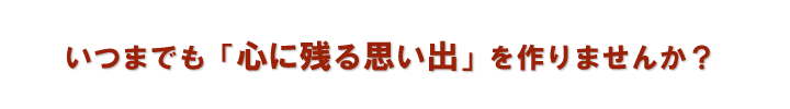 いつまでも「心に残る思い出」を作りませんか?
