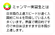 ミャンマー実習生とは日本語の上達スピードが速く入国前にＮ４を取得している人も多くいます。素直で親日的ですので来日後はますます日本語が上達します。