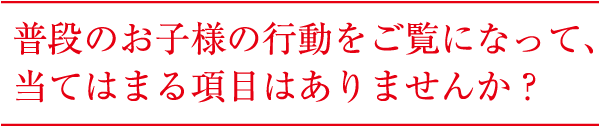 普段のお子様の行動をご覧になって、 当てはまる項目はありませんか？