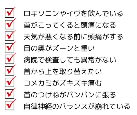 ロキソニンやイブを飲んでいる　首が凝ってくると頭痛になる　天気が悪くなる前に頭痛がする　目の奥が痛い　病院で検査しても異常がない　こめかみがズキズキ痛む　首の付け根が痛む　自律神経のバランスが崩れている