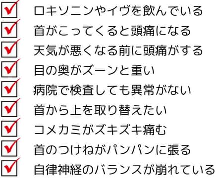ロキソニンやイブを飲んでいる　首が凝ってくると頭痛になる　天気が悪くなる前に頭痛がする　目の奥が痛い　病院で検査しても異常がない　こめかみがズキズキ痛む　首の付け根が痛む　自律神経のバランスが崩れている
