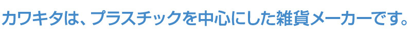 カワキタは、プラスチックを中心とした雑貨メーカーです。
