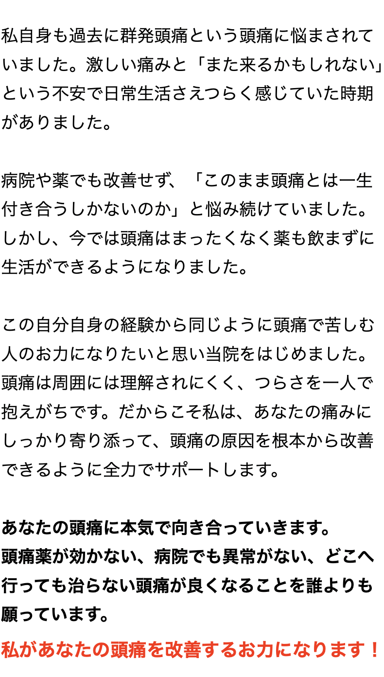 私自身も過去に群発頭痛という頭痛に悩まされて いました。激しい痛みと「また来るかもしれない」 という不安で日常生活さえつらく感じていた時期 がありました。  病院や薬でも改善せず、「このまま頭痛とは一生 付き合うしかないのか」と悩み続けていました。 しかし、今では頭痛はまったくなく薬も飲まずに 生活ができるようになりました。  この自分自身の経験から同じように頭痛で苦しむ 人のお力になりたいと思い当院をはじめました。 頭痛は周囲には理解されにくく、つらさを一人で 抱えがちです。だからこそ私は、あなたの痛み