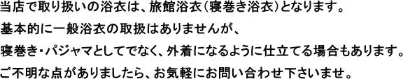 当店での取扱いの浴衣は、旅館浴衣（寝巻き浴衣）となります。基本的に一般浴衣の取扱いはありません。ご不明な点がありましたら、お気軽にお問合せくださいませ