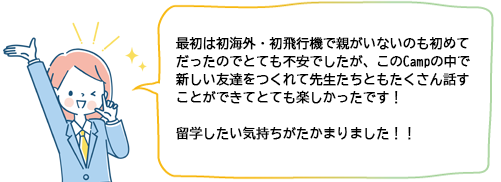 最初は初海外・初飛行機で親がいないのも初めてだったのでとても不安でしたが、このCampの中で新しい友達をつくれて先生たちともたくさん話すことができてとても楽しかったです！留学したい気持ちがたかまりました！！