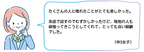 たくさんの人と喋れたことがとても楽しかった。英語で話すのでむずかしかったけど、現地の人も頑張ってきこうとしてくれて、とっても良い経験でした。（中3女子）
