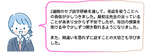 2週間のセブ語学研修を通して、英語を使うことへの自信が少しつきました。最初は先生の言っていることがあまり分からず不安でしたが、毎日の授業を受ける中で少しずつ聞き取れるようになりました。また、間違いを恐れずに話すことの大切さも学びました。