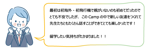 最初は初海外・初飛行機で親がいないのも初めてだったのでとても不安でしたが、このCampの中で新しい友達をつくれて先生たちともたくさん話すことができてとても楽しかったです！留学したい気持ちがたかまりました！！