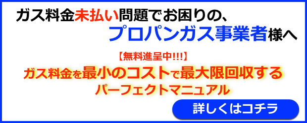 ガス料金未払い問題でお困りの、プロパンガス事業者様へ、無料進呈中！ガス料金を最小のコストで最大限回収するパーフェクトマニュアル！詳しくはコチラ