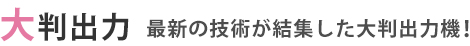 大判出力 ～ 最新の技術が結集した大判出力機