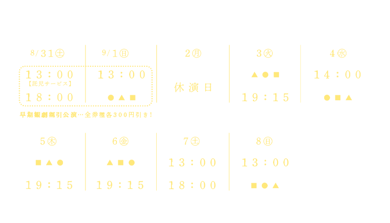 2024年 8月31日（土）13:00★早割【託児サービス】／18:00★早割　9月1日（日）13:00★早割　9月2日（月）休演日　9月3日（火）19:15　9月4日（水）14:00　9月5日（木）19:15　9月6日（金）19:15　9月7日（土）13:00／18:00　9月8日（日）13:00
