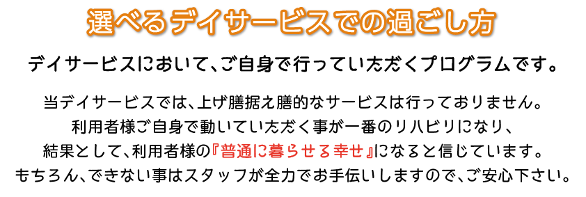 選べるデイサービスでの過ごし方　デイサービスにおいて、ご自身で行っていただくプログラムです。当デイサービスでは、上げ膳据え膳的なサービスは行っておりません。利用者様ご自身で動いていただく事が一番のリハビリになり、結果として、利用者様の『普通に暮らせる幸せ』になると信じています。もちろん、できない事はスタッフが全力でお手伝いしますので、ご安心下さい。
