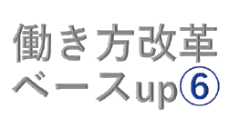 働き方改革（第十弾）ベースup⑥