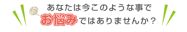 あなたは今このような事でお悩みではありませんか？