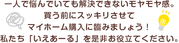 一人で悩んでいても解決できないモヤモヤ感。買う前にスッキリさせて、マイホーム購入に臨みましょう。私たち「いえあーる」を是非お役立て句だ歳。