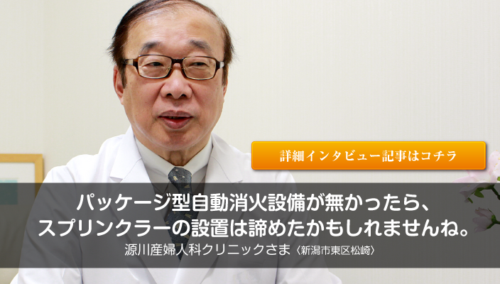 「パッケージ型自動消火設備が無かったらスプリンクラー設置は諦めていたかもしれません。」源川産婦人科クリニック（新潟市東区松崎）さまの詳細インタビューページへ