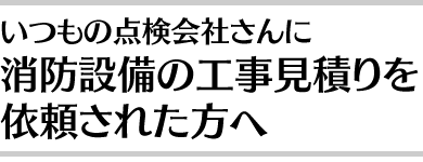 いつもの消防設備点検業者さんに消防設備工事の見積りも依頼された方へ