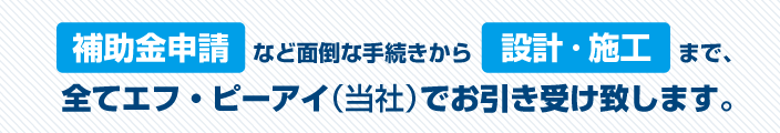 補助金申請なと面倒な手続きから設計施工まで。全て当社（株式会社エフ・ピーアイ）がお引受。