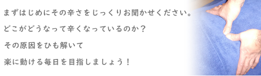 はじめにその"辛さ"をjっくり聞かせて下さい。どこがどうなって、辛くなっているのか?その原因をひも解いて症状の改善を目指しましょう!