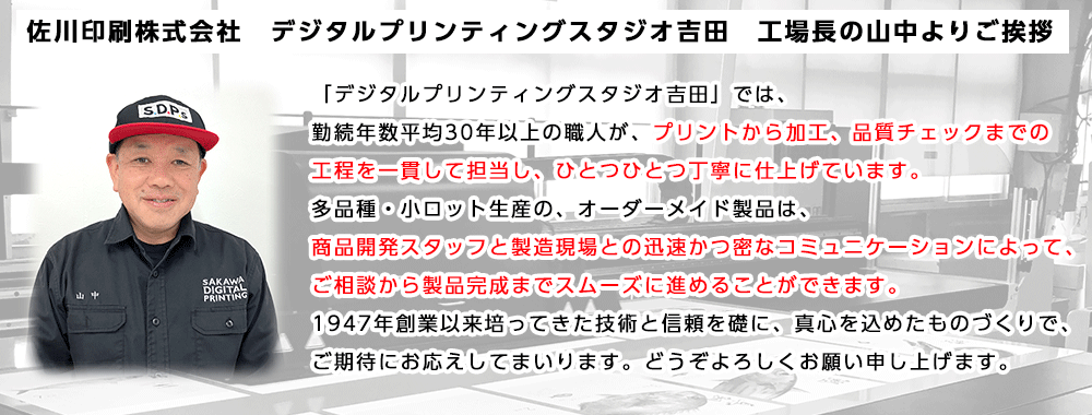 「デジタルプリンティングスタジオ吉田」では、勤続年数平均30年以上の職人が、プリントから加工、品質チェックまでの工程を一貫して担当し、ひとつひとつ丁寧に仕上げています。多品種・小ロット生産の、オーダーメイド製品は、商品開発スタッフと製造現場との迅速かつ密なコミュニケーションによって、ご相談から製品完成までスムーズに進めることができます。1947年創業以来培ってきた技術と信頼を礎に、真心を込めたものづくりで、ご期待にお応えしてまいります。どうぞよろしくお願い申し上げます。