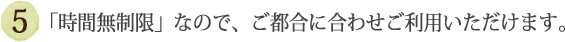 ⑤「時間無制限」なので、ご都合に合わせご利用いただけます。