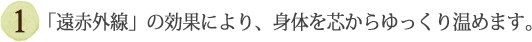 ①「遠赤外線」の効果により、身体を芯からゆっくり温めます。