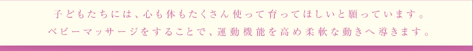 子どもたちには、心も体もたくさん使って育ってほしいと願っています。ベビーマッサージをすることで、運動機能を高め柔軟な動きへ導きます。