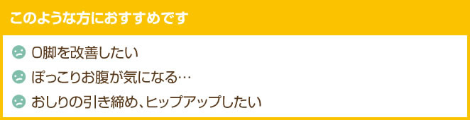 このような方におすすめ Ｏ脚を改善したい。お腹が気になる。ヒップアップしたい。