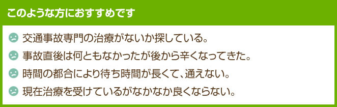 このような方におすすめです 交通事故専門の治療がないか 交通事故の後から辛くなった 現在治療を受けているがなかなか良くならない。