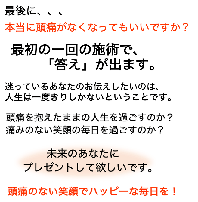 最初の一回の治療で答えが出ます。迷っているあなたにお伝えしたいのは、人生は一度きりしかないということです。頭痛を抱えたままの人生を過ごすのか？頭痛のない笑顔の毎日を過ごすのか？どうか未来のあなたにプレゼントしてあげてください！頭痛のない笑顔でハッピーな毎日を！
