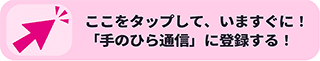 ここをタップして、いますぐに！「手のひら通信」に登録する！