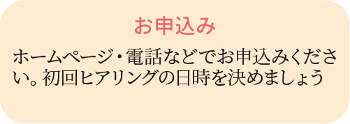 カウンセリングフロー１　お申込み　ホームページ・電話などでお申込み下さい。初回ヒアリングの日時を決めましょう