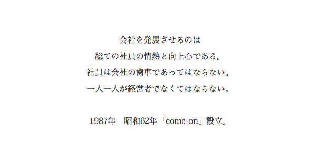 会社を発展させるのは 総ての社員の情熱と向上心である。社員は会社の歯車であってはならない。一人一人が経営者でなくてはならない。　1987年 昭和62年「come-on」設立。