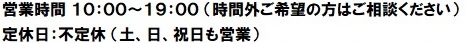 営業時間　10:00～19:00（時間外ご希望の方はご相談ください）　定休日：不定休（土日祝日も営業）