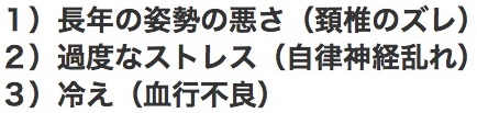 １）長年の姿勢の悪さ（頚椎のズレ）２）過度なストレス（自律神経の乱れ）３）冷え（血行不良）