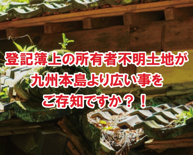 所有者不明土地(登記簿上)が九州本島より広い事をご存知ですか？！