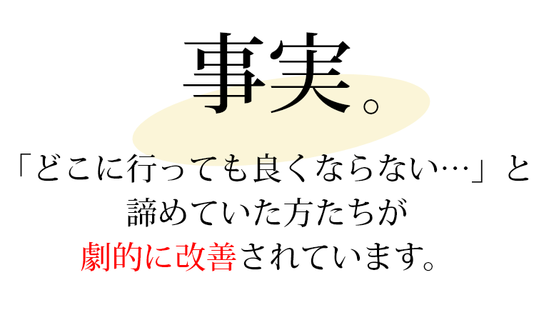 事実。「どこに行っても良くならない…」と 諦めていた方たちが 劇的に改善されています。