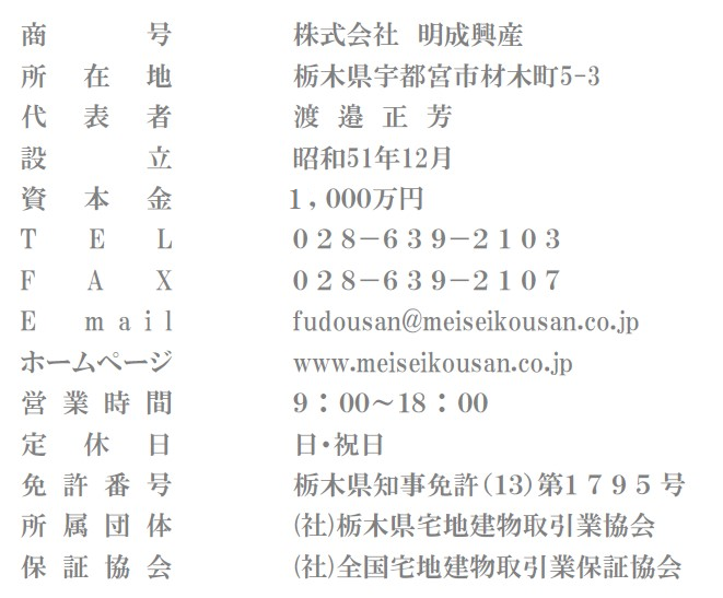 ・商号　株式会社明成興産／所在地 宇都宮市材木町5-3／代表者 渡邉正芳／Tel028-639-2103／Fax028-639-2107／Email　fudousan@meiseikousan.co.jp／ホームページ　www.meiseikousan.co.jp／営業時間9：00～18：00／定休日　日・祝日／免許番号　栃木県知事免許（11）第1795号／所属団体　（社）栃木県宅地建物取引業協会