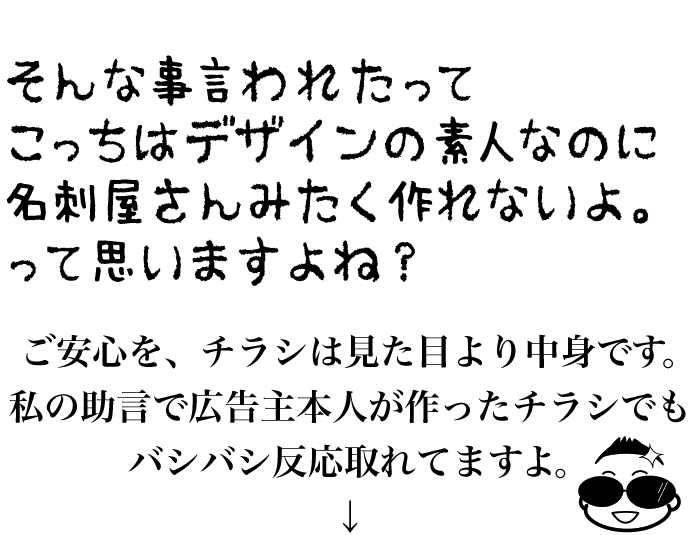 そんな事言われたってこっちはデザインの素人なのに名刺屋さんみたく作れないよ。って思いますよね？ご安心を、チラシは見た目より中身です。私の助言で広告主本人が作ったチラシでもバシバシ反応取れてますよ。