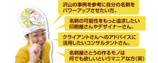 沢山の事例を参考に自分の名刺をパワーアップさせたい方。名刺の可能性をもっと追求したい印刷屋さんやデザイナーさん。クライアントさんへのアドバイスに活用したいコンサルタントさん。名刺屋さとうの作るモノは何でも欲しいというマニアな方（笑）