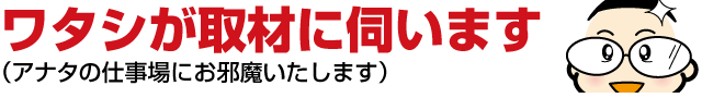 ６：ワタシが取材に伺います（アナタの仕事場にお邪魔いたします）