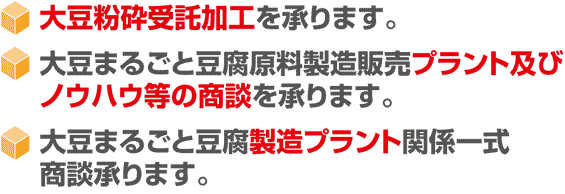 大豆粉砕受託加工を承ります。 大豆まるごと豆腐原料製造販売プラント及び ノウハウ等の商談を承ります。 大豆まるごと豆腐製造プラント関係一式 商談承ります。 