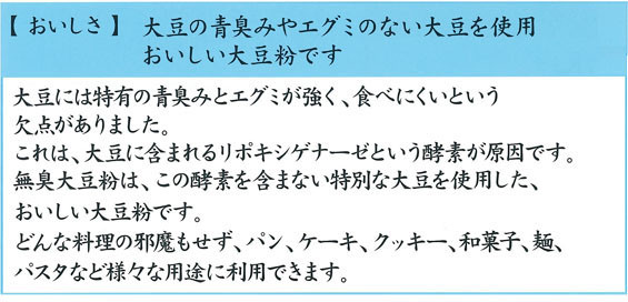 大豆の青臭みやエグミのない大豆を使用。おいしい大豆粉です。どんな料理の邪魔もせず、様々な用途に利用できます。