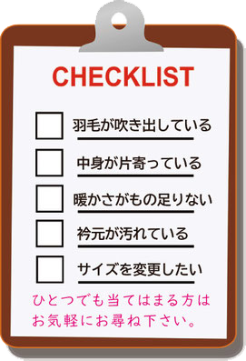 羽毛ふとんのチェックリスト　□羽毛が噴出している　□中身が片寄っている　□暖かさが物足りない　□衿元が汚れている　□サイズを変更したい　ひとつでも当てはまる方はお気軽にお尋ねください