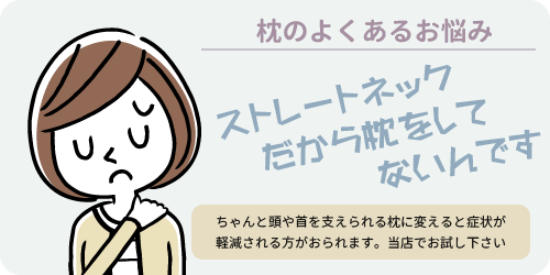 枕のよくあるお悩み　ストレートネックだから枕をしてないんです　ちゃんと頭や首を支えられる枕にかえると症状が軽減される方がおられます。当店でお試しください