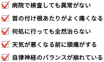 病院で検査しても異常がない。首の付け根あたりがよく痛くなる。何処に行っても全然治らない。天気が悪くなる前に頭痛がする。自律神経のバランスが崩れている。