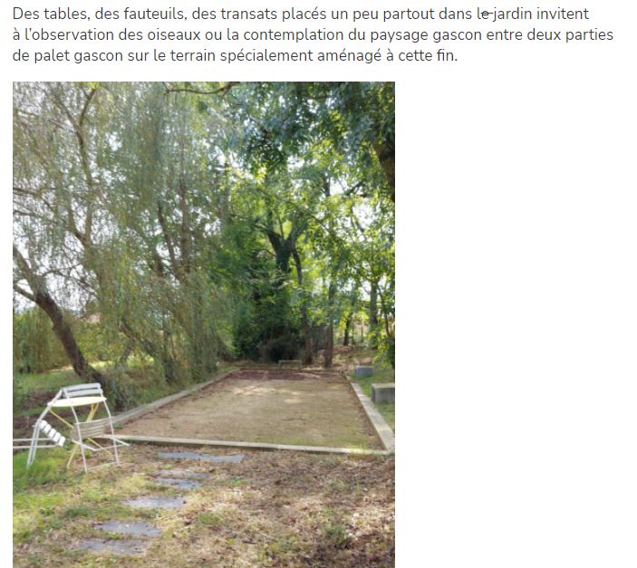 Des tables, des fauteuils, des transats placés un peu partout dans le jardin invitent à l’observation des oiseaux ou la contemplation du paysage gascon entre deux parties de palet gascon sur le terrain spécialement aménagé à cette fin.